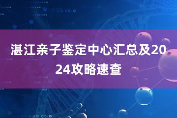 湛江亲子鉴定中心汇总及2024攻略速查